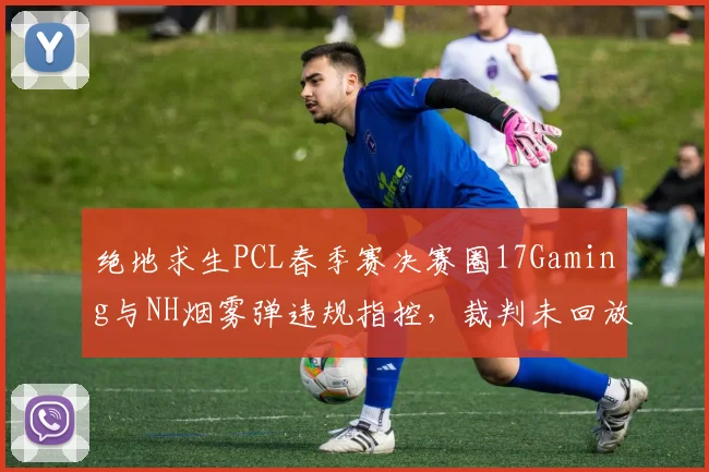 绝地求生PCL春季赛决赛圈17Gaming与NH烟雾弹违规指控，裁判未回放录像引争议