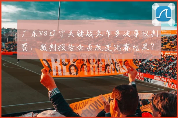 广东vs辽宁关键战末节多次争议判罚，裁判报告会否改变比赛结果？
