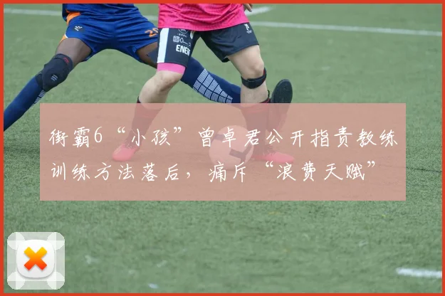 街霸6“小孩”曾卓君公开指责教练训练方法落后，痛斥“浪费天赋”