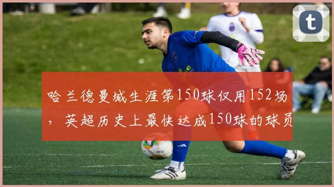 哈兰德曼城生涯第150球仅用152场，英超历史上最快达成150球的球员
