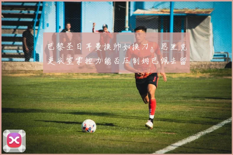 巴黎圣日耳曼换帅如换刀，恩里克更衣室掌控力能否压制姆巴佩去留风波？