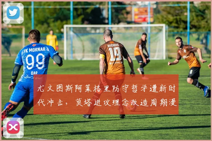 尤文图斯阿莱格里防守哲学遭新时代冲击，莫塔进攻理念改造周期漫长