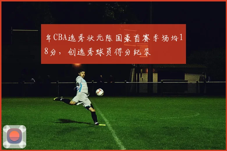 年CBA选秀状元陈国豪首赛季场均18分，创选秀球员得分纪录