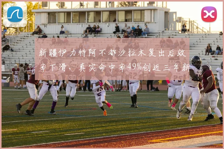 新疆伊力特阿不都沙拉木复出后效率下滑，真实命中率49%创近三年新低